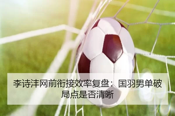 李诗沣网前衔接效率复盘:国羽男单破局点是否清晰