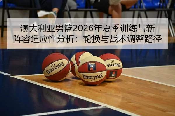澳大利亚男篮2026年夏季训练与新阵容适应性分析：轮换与战术调整路径